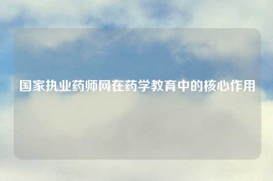 国家执业药师网在药学教育中的核心作用