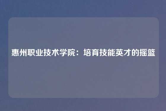 惠州职业技术学院:培育技能英才的摇篮