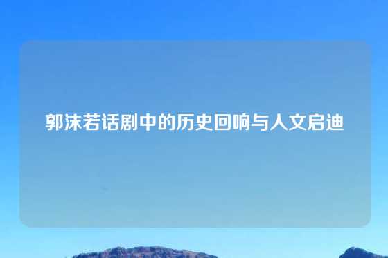 郭沫若话剧中的历史回响与人文启迪