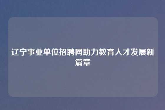 辽宁事业单位招聘网助力教育人才发展新篇章