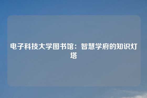 电子科技大学图书馆:智慧学府的知识灯塔