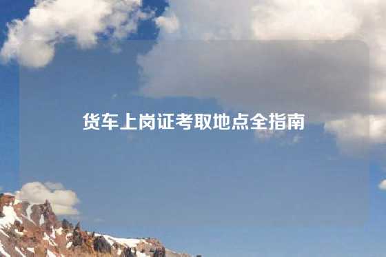 货车上岗证考取地点全指南