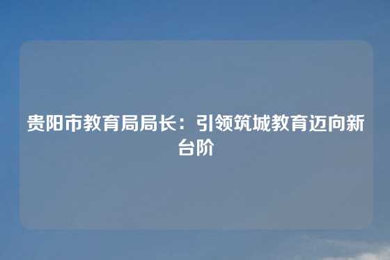 贵阳市教育局局长：引领筑城教育迈向新台阶
