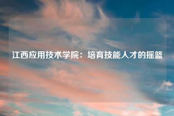 江西应用技术学院：培育技能人才的摇篮
