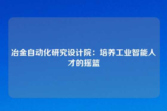 冶金自动化研究设计院:培养工业智能人才的摇篮