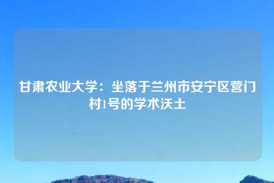 甘肃农业大学：坐落于兰州市安宁区营门村1号的学术沃土