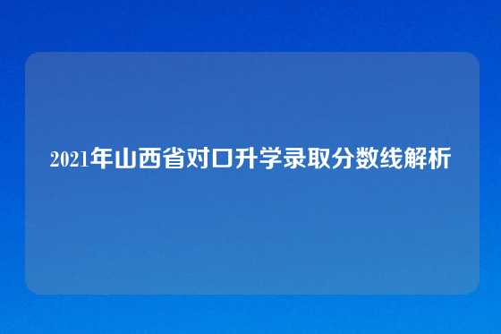 2021年山西省对口升学录取分数线解析