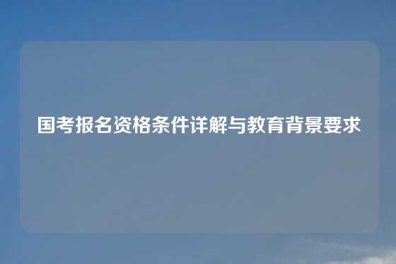 国考报名资格条件详解与教育背景要求
