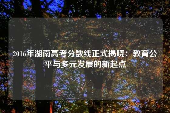 2016年湖南高考分数线正式揭晓：教育公平与多元发展的新起点