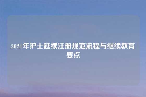 2021年护士延续注册规范流程与继续教育要点