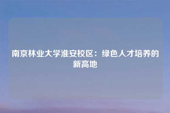 南京林业大学淮安校区:绿色人才培养的新高地