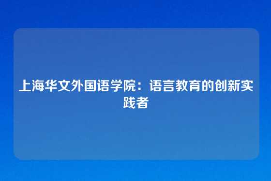 上海华文外国语学院：语言教育的创新实践者