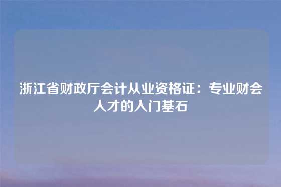 浙江省财政厅会计从业资格证:专业财会人才的入门基石