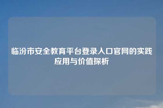 临汾市安全教育平台登录入口官网的实践应用与价值探析