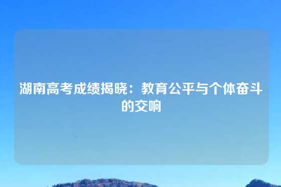 湖南高考成绩揭晓:教育公平与个体奋斗的交响