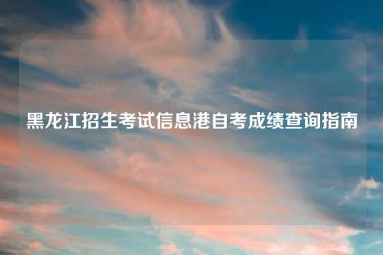 黑龙江招生考试信息港自考成绩查询指南