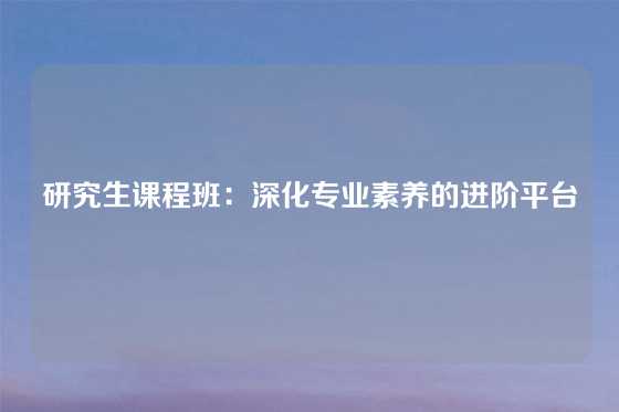 研究生课程班：深化专业素养的进阶平台