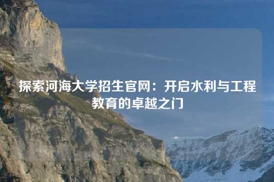 探索河海大学招生官网：开启水利与工程教育的卓越之门