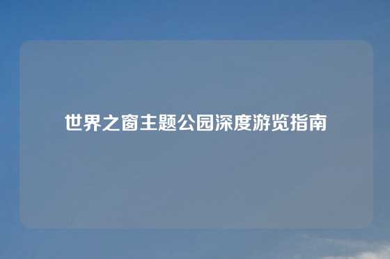 世界之窗主题公园深度游览指南