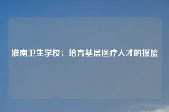 淮南卫生学校：培育基层医疗人才的摇篮