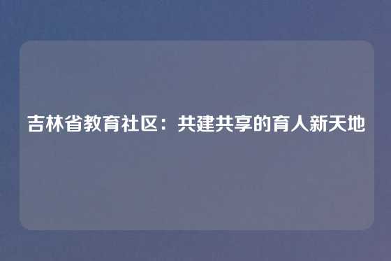 吉林省教育社区：共建共享的育人新天地