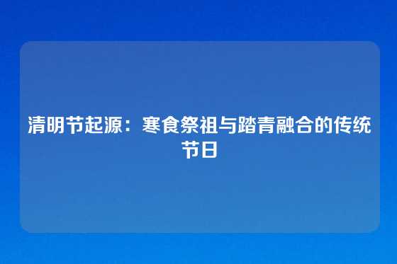 清明节起源：寒食祭祖与踏青融合的传统节日