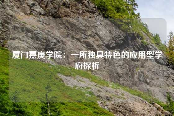 厦门嘉庚学院：一所独具特色的应用型学府探析