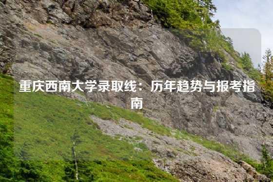 重庆西南大学录取线：历年趋势与报考指南