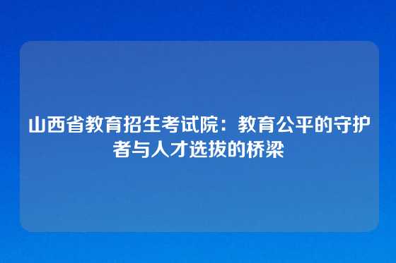 山西省教育招生考试院:教育公平的守护者与人才选拔的桥梁