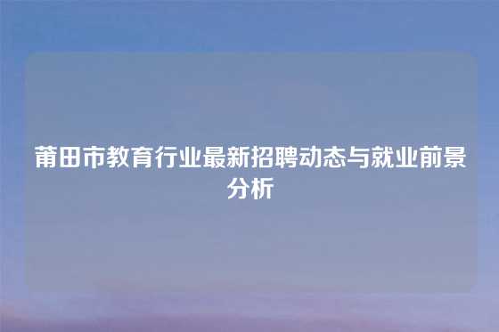 莆田市教育行业最新招聘动态与就业前景分析