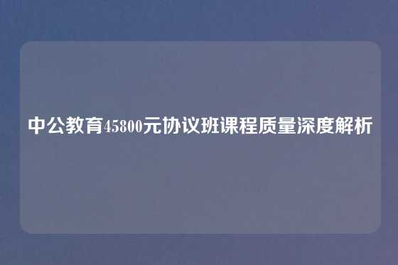 中公教育45800元协议班课程质量深度解析