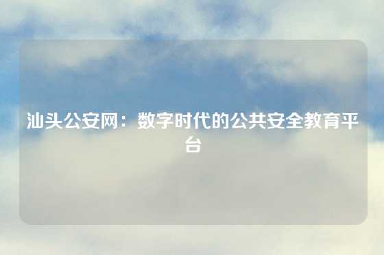 汕头公安网:数字时代的公共安全教育平台