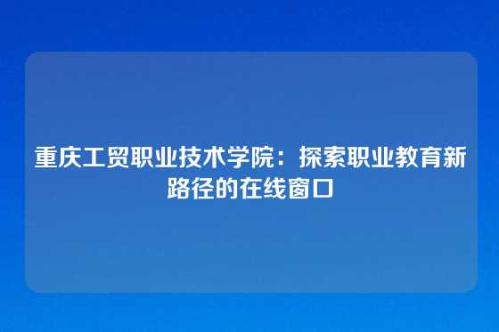 重庆工贸职业技术学院:探索职业教育新路径的在线窗口
