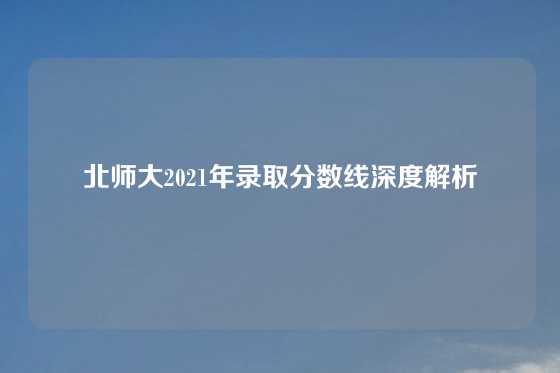 北师大2021年录取分数线深度解析