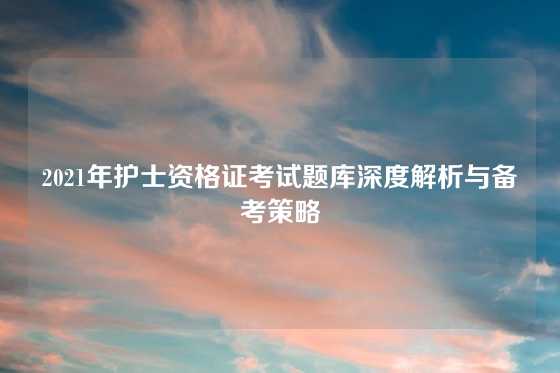 2021年护士资格证考试题库深度解析与备考策略