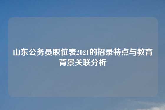 山东公务员职位表2021的招录特点与教育背景关联分析