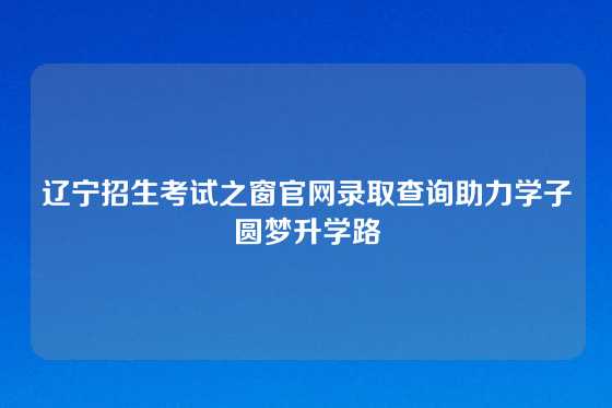 辽宁招生考试之窗官网录取查询助力学子圆梦升学路