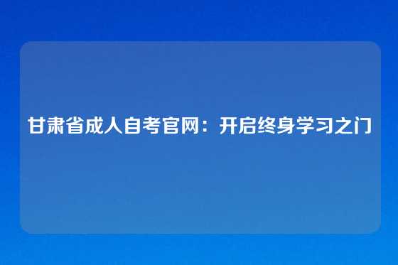 甘肃省成人自考官网：开启终身学习之门
