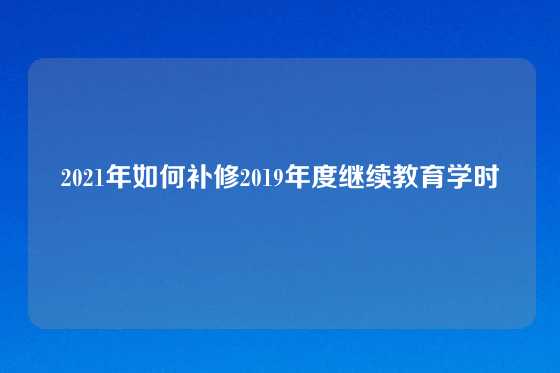 2021年如何补修2019年度继续教育学时