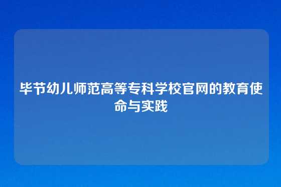 毕节幼儿师范高等专科学校官网的教育使命与实践