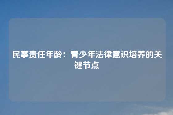 民事责任年龄：青少年法律意识培养的关键节点