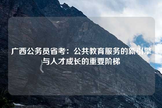 广西公务员省考:公共教育服务的新引擎与人才成长的重要阶梯
