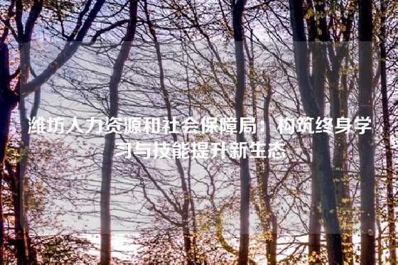潍坊人力资源和社会保障局：构筑终身学习与技能提升新生态