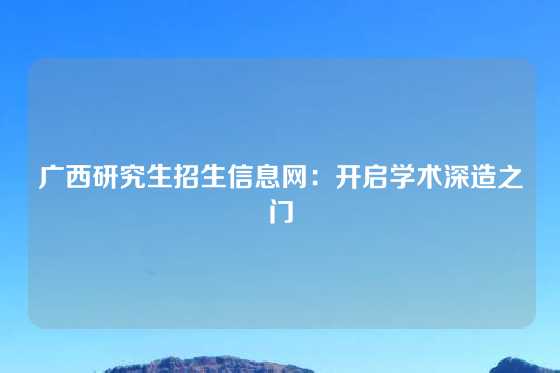 广西研究生招生信息网：开启学术深造之门