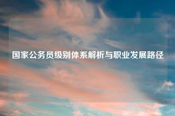国家公务员级别体系解析与职业发展路径