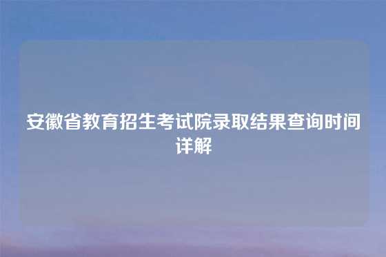 安徽省教育招生考试院录取结果查询时间详解