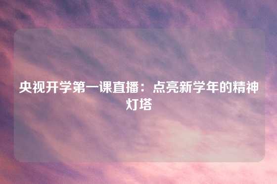 央视开学第一课直播：点亮新学年的精神灯塔