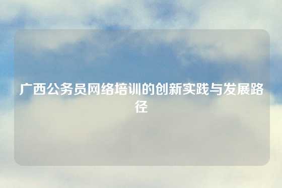 广西公务员网络培训的创新实践与发展路径