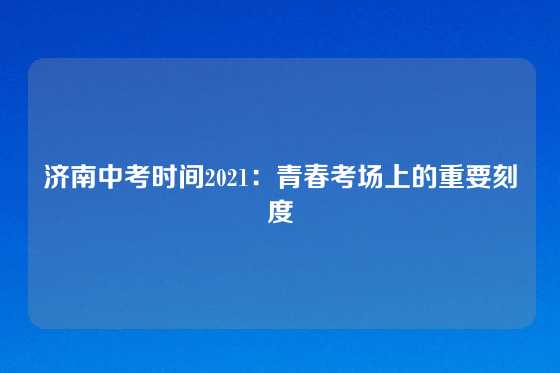 济南中考时间2021：青春考场上的重要刻度