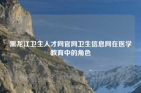 黑龙江卫生人才网官网卫生信息网在医学教育中的角色